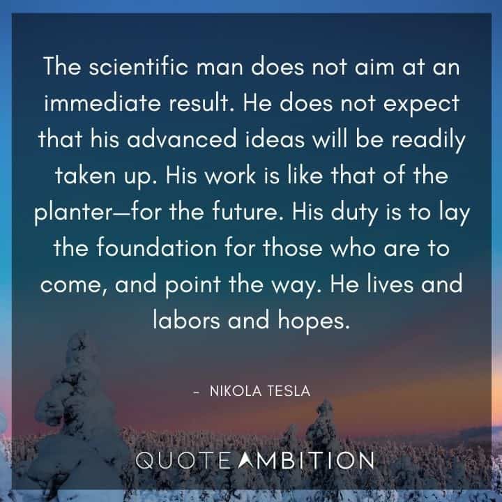 Nikola Tesla Quote - The scientific man does not aim at an immediate result. He does not expect that his advanced ideas will be readily taken up. 