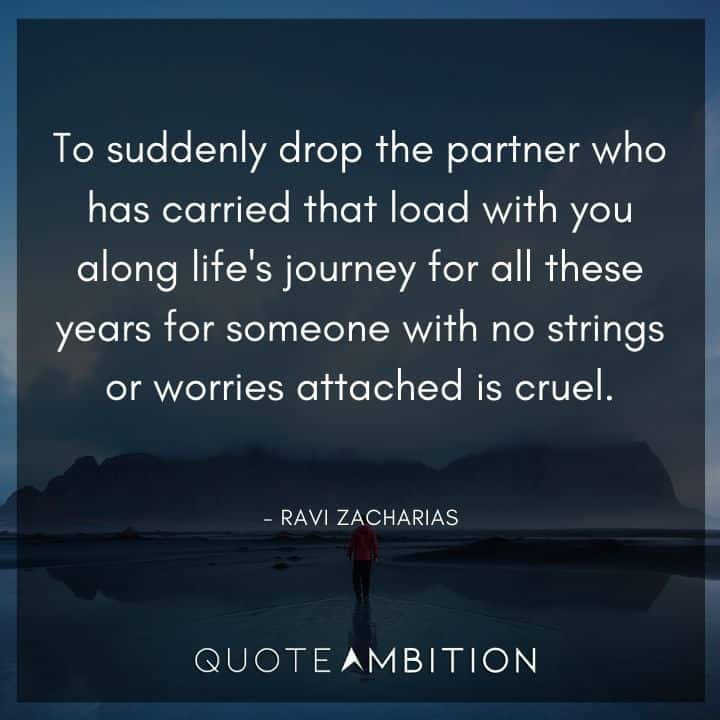 Ravi Zacharias Quote - To suddenly drop the partner who has carried that load with you along life's journey for all these years for someone with no strings or worries attached is cruel.