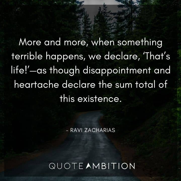 Ravi Zacharias Quote - More and more, when something terrible happens, we declare, 'That's life!' - as though disappointment and heartache declare the sum total of this existence.