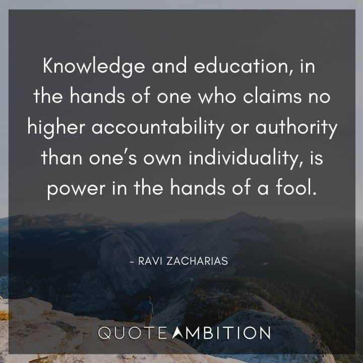 Ravi Zacharias Quote - Knowledge and education, in the hands of one who claims no higher accountability or authority than one's own individuality, is power in the hands of a fool.