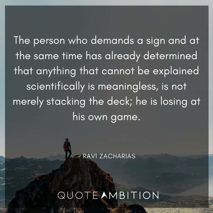 Ravi Zacharias Quote - The person who demands a sign and at the same time has already determined that anything that cannot be explained scientifically is meaningless, is not merely stacking the deck; he is losing at his own game.