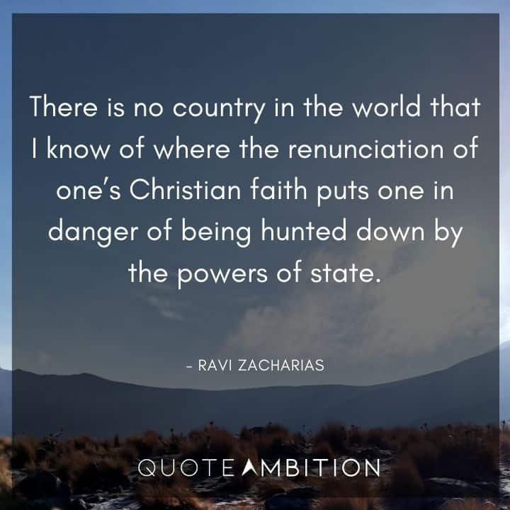 Ravi Zacharias Quote - There is no country in the world that I know of where the renunciation of one's Christian faith puts one in danger of being hunted down by the powers of state.