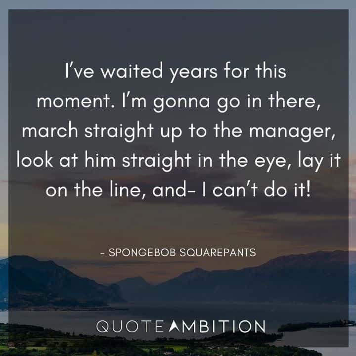 Spongebob Quote - I've waited years for this moment. I'm gonna go in there, march straight up to the manager, look at him straight in the eye, lay it on the line, and - I can't do it!