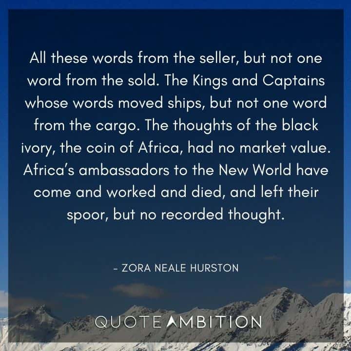 Zora Neale Hurston Quote  - All these words from the seller, but not one word from the sold. The Kings and Captains whose words moved ships, but not one word from the cargo.