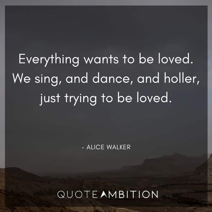 Alice Walker Quote - Everything wants to be loved. We sing, and dance, and holler, just trying to be loved.