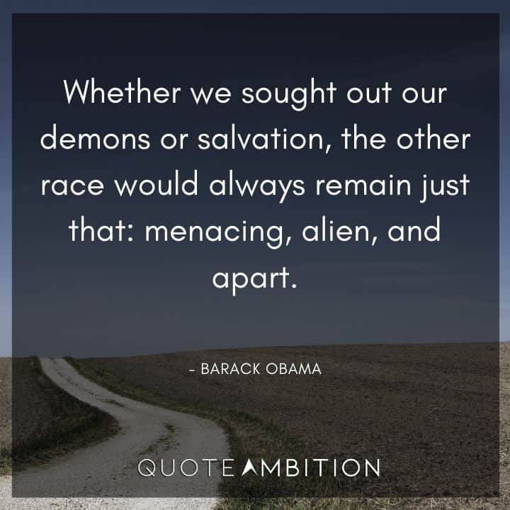 Barack Obama Quote - Whether we sought out our demons or salvation, the other race would always remain just that: menacing, alien, and apart.