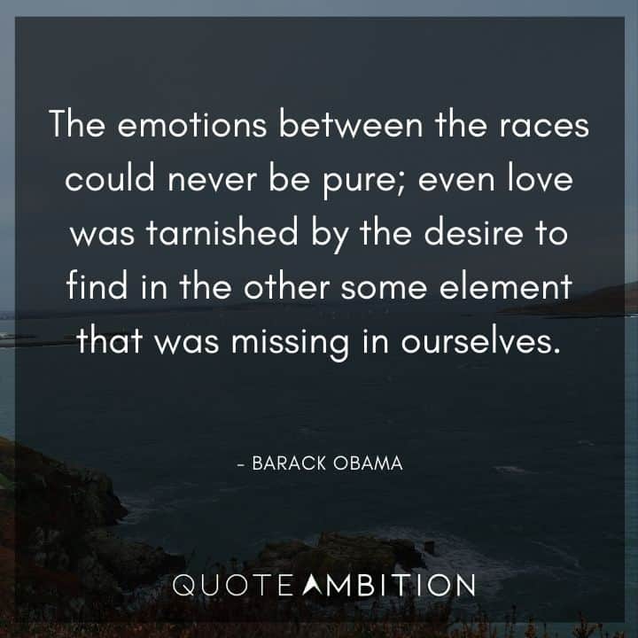 Barack Obama Quote - The emotions between the races could never be pure; even love was tarnished by the desire to find in the other some element that was missing in ourselves.