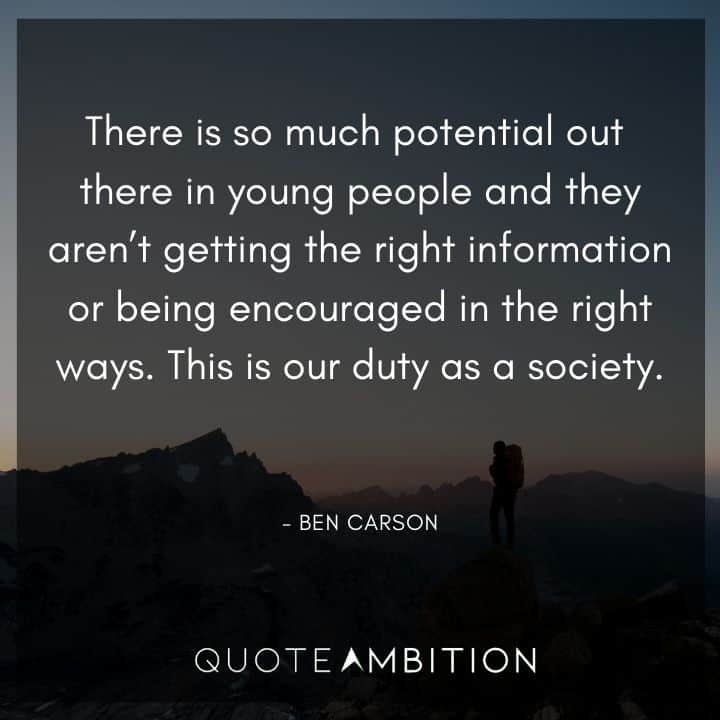 Ben Carson Quote - There is so much potential out there in young people and they aren't getting the right information or being encouraged in the right ways. This is our duty as a society.