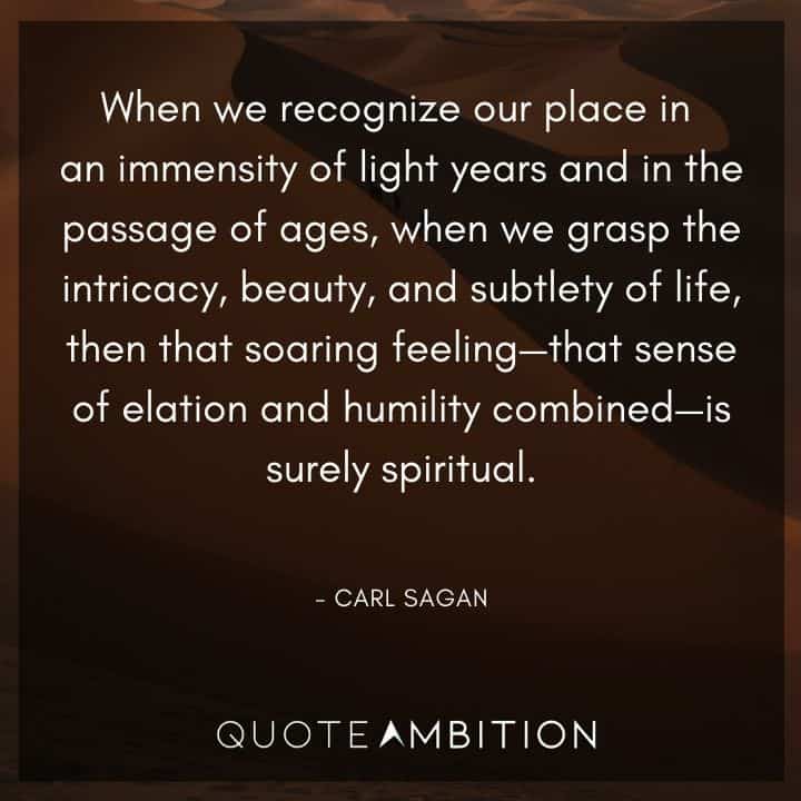 Carl Sagan Quote - When we recognize our place in an immensity of light years and in the passage of ages, when we grasp the intricacy, beauty, and subtlety of life, then that soaring feeling - that sense of elation and humility combined - is surely spiritual.