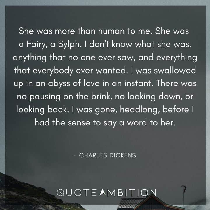Charles Dickens Quote - I was swallowed up in an abyss of love in an instant. There was no pausing on the brink, no looking down, or looking back. I was gone, headlong, before I had the sense to say a word to her.