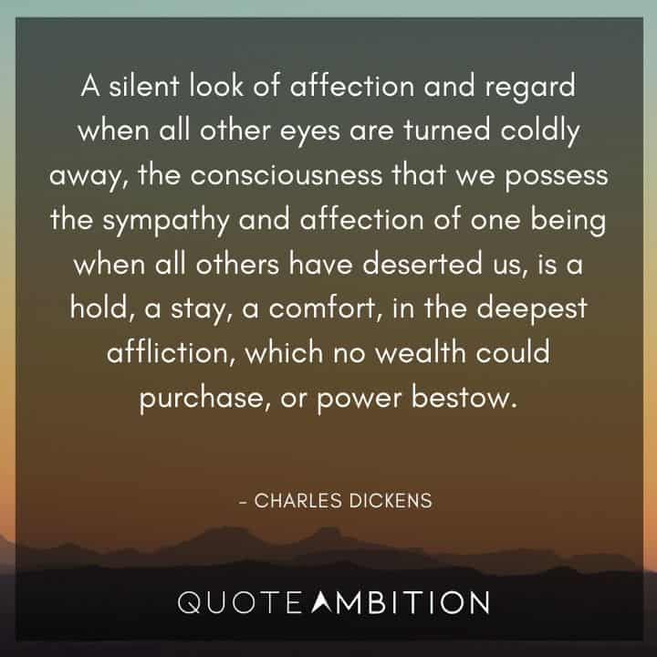 Charles Dickens Quote - A silent look of affection and regard when all other eyes are turned coldly away, the consciousness that we possess, the sympathy and affection of one being when all others have deserted us, is a hold, a stay, a comfort, in the deepest affliction.