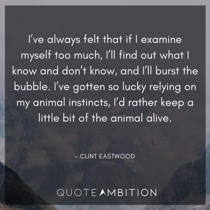Clint Eastwood Quote - I know and don't know, and I'll burst the bubble. I've gotten so lucky relying on my animal instincts, I'd rather keep a little bit of the animal alive.