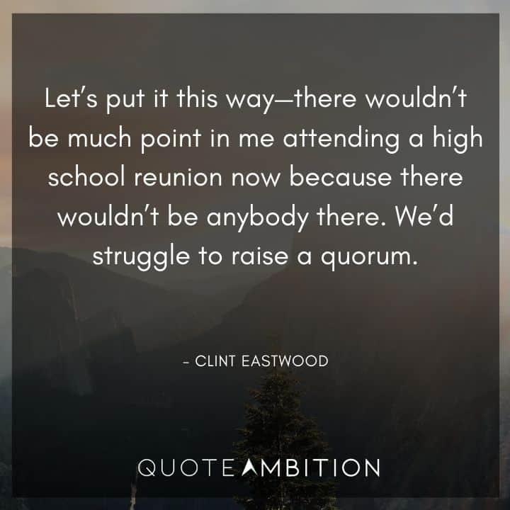 Clint Eastwood Quote - There wouldn't be much point in me attending a high school reunion now because there wouldn't be anybody there. We'd struggle to raise a quorum.