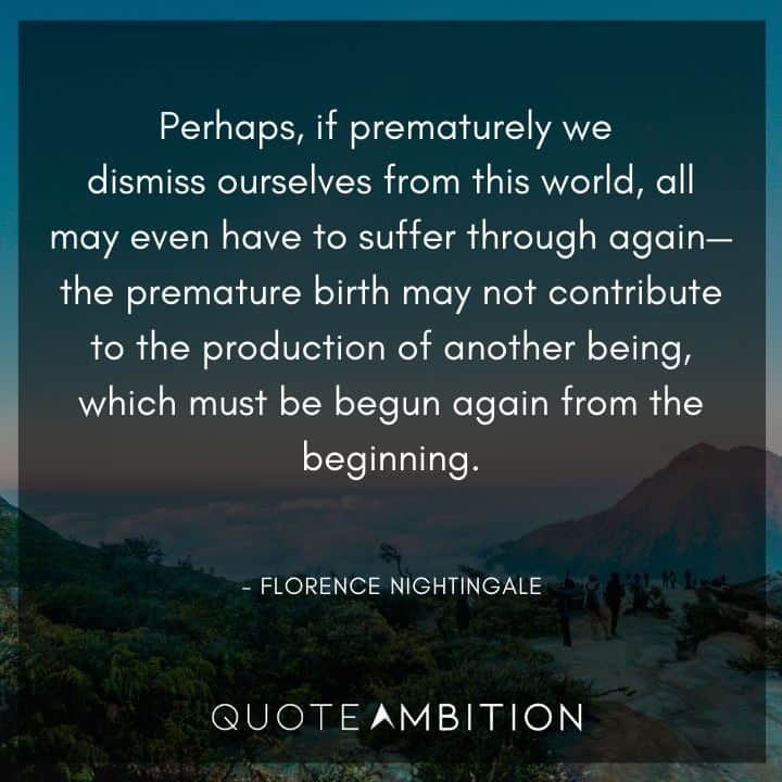 Florence Nightingale Quote - Perhaps, if prematurely we dismiss ourselves from this world, all may even have to suffer through again - the premature birth may not contribute to the production of another being.