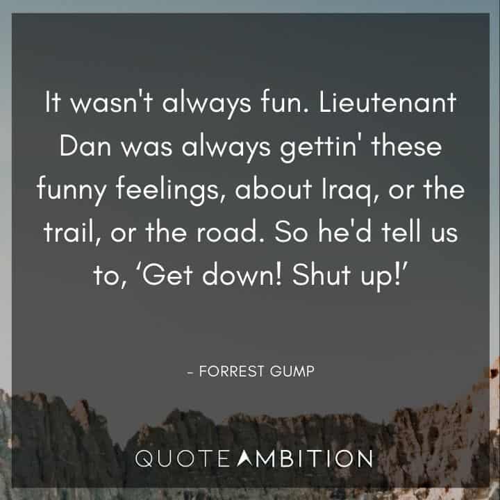 Forrest Gump Quote - It wasn't always fun. Lieutenant Dan was always gettin' these funny feelings, about Iraq, or the trail, or the road. So he'd tell us to, 'Get down! Shut up!