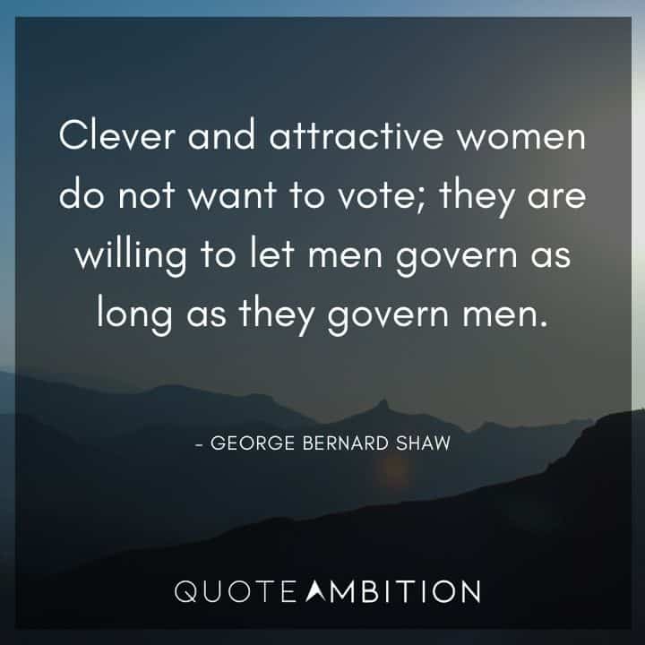 George Bernard Shaw Quote - Clever and attractive women do not want to vote; they are willing to let men govern as long as they govern men.