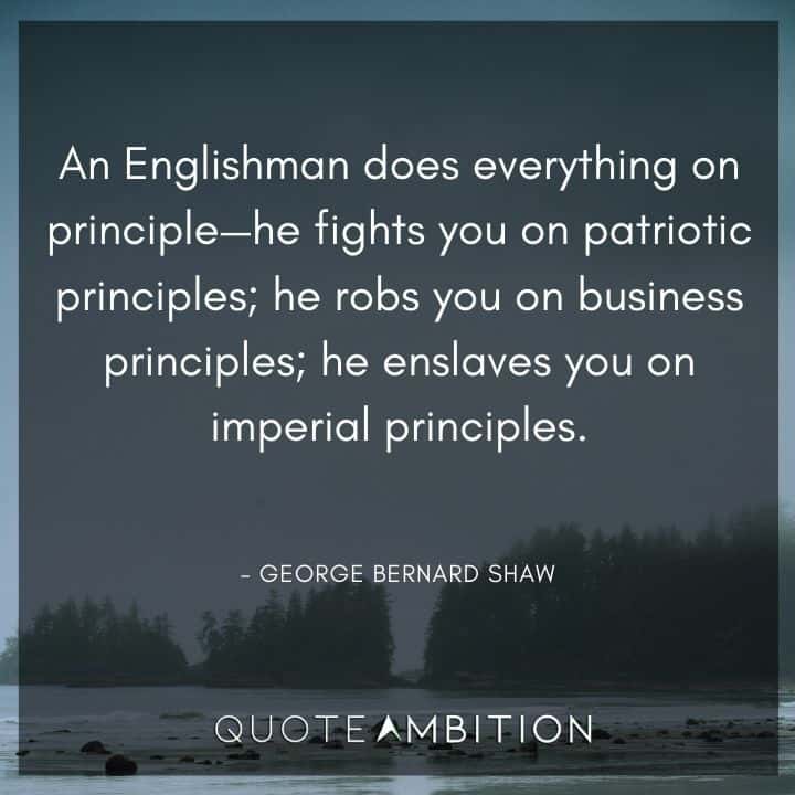 George Bernard Shaw Quote - An Englishman does everything on principle - he fights you on patriotic principles; he robs you on business principles; he enslaves you on imperial principles.