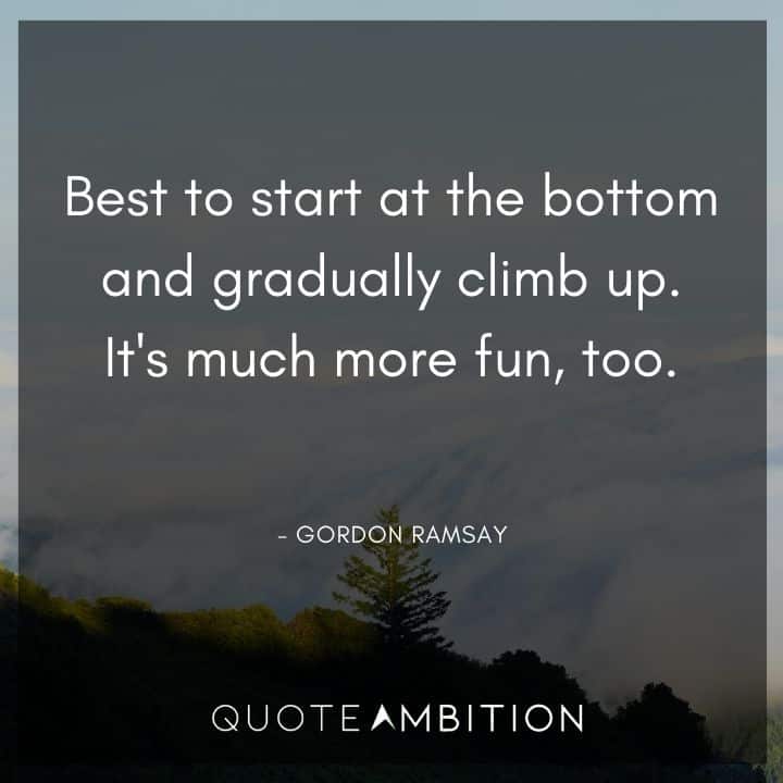 Gordon Ramsay Quote - Best to start at the bottom and gradually climb up. It's much more fun, too.