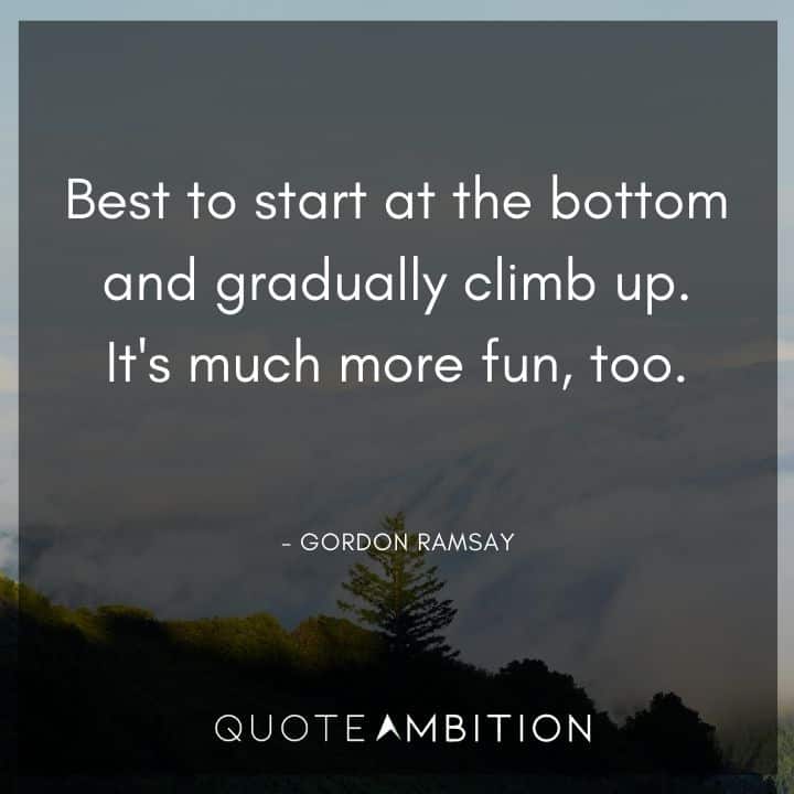 Gordon Ramsay Quote - Best to start at the bottom and gradually climb up. It's much more fun, too.