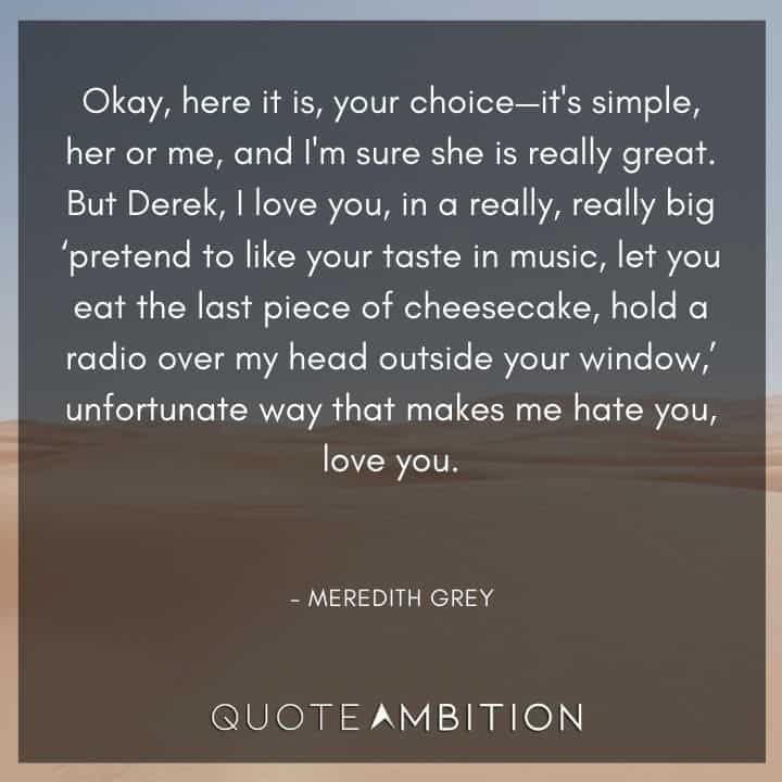 Grey's Anatomy Quote - But Derek, I love you, in a really, really big 'pretend to like your taste in music, let you eat the last piece of cheesecake, hold a radio over my head outside your window.' unfortunate way. 