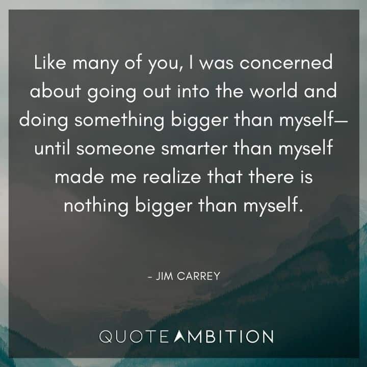 Jim Carrey Quote - Like many of you, I was concerned about going out into the world and doing something bigger than myself - until someone smarter than myself made me realize that there is nothing bigger than myself.