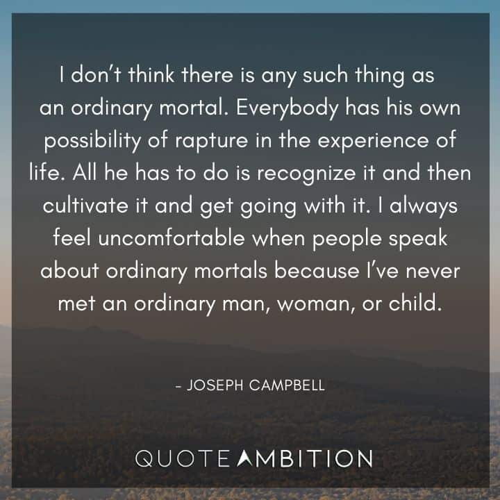 Joseph Campbell Quote - I don't think there is any such thing as an ordinary mortal. Everybody has his own possibility of rapture in the experience of life.