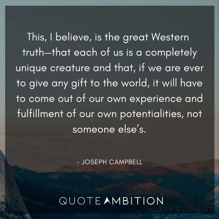 Joseph Campbell Quote - This, I believe, is the great Western truth - that each of us is a completely unique creature and that, if we are ever to give any gift to the world.