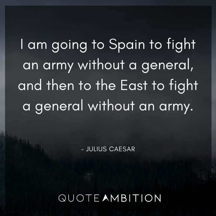 Julius Caesar Quote - I am going to Spain to fight an army without a general, and then to the East to fight a general without an army.