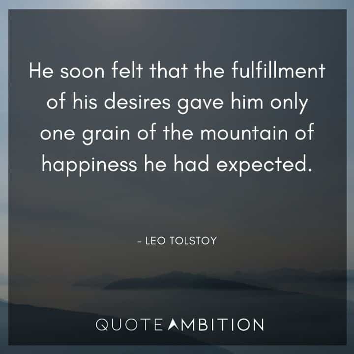 Leo Tolstoy Quote - He soon felt that the fulfillment of his desires gave him only one grain of the mountain of happiness he had expected.