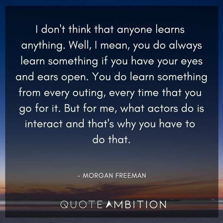 Morgan Freeman Quote - I don't think that anyone learns anything. Well, I mean, you do always learn something if you have your eyes and ears open.