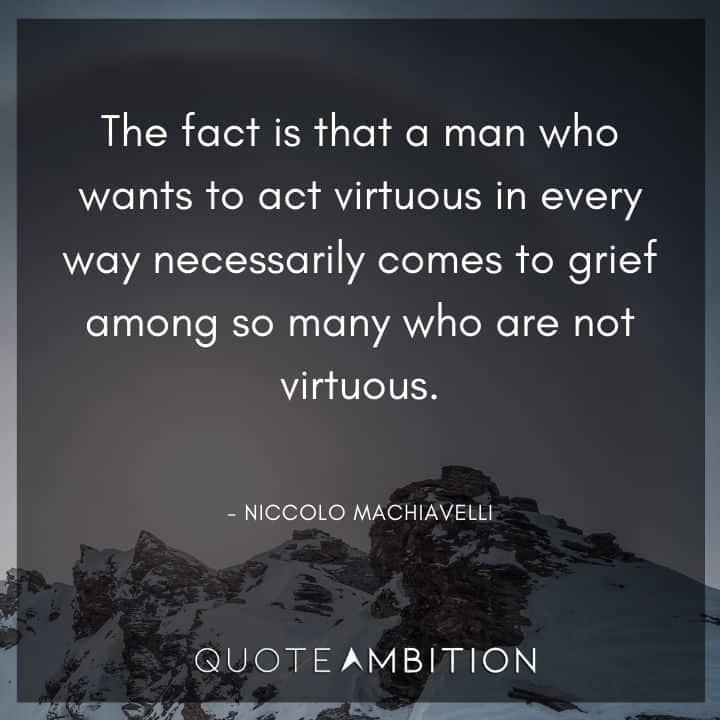 Niccolo Machiavelli Quote - The fact is that a man who wants to act virtuous in every way necessarily comes to grief among so many who are not virtuous.