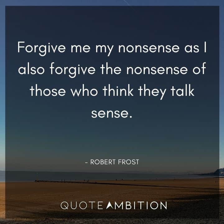 Robert Frost Quote - Forgive me my nonsense as I also forgive the nonsense of those who think they talk sense.