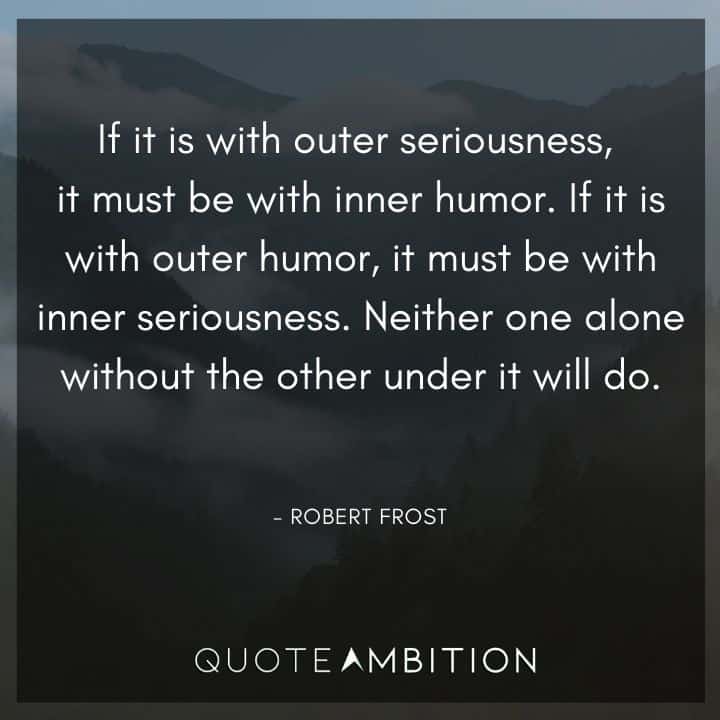 Robert Frost Quote - If it is with outer seriousness, it must be with inner humor. If it is with outer humor, it must be with inner seriousness. Neither one alone without the other under it will do.