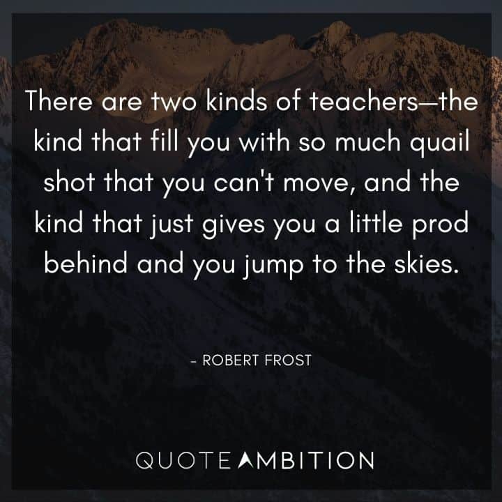 Robert Frost Quote -There are two kinds of teachers - the kind that fill you with so much quail shot that you can't move, and the kind that just gives you a little prod behind and you jump to the skies.