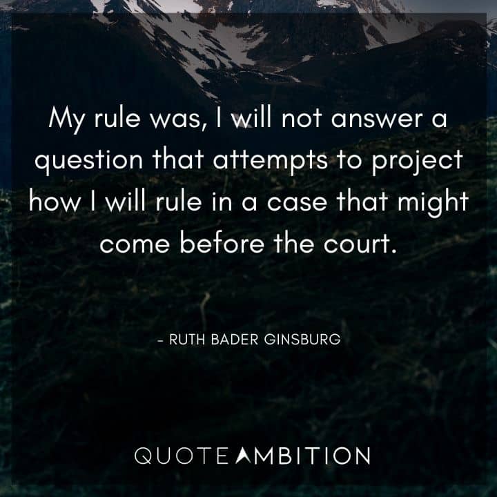 Ruth Bader Ginsburg Quote - My rule was, I will not answer a question that attempts to project how I will rule in a case that might come before the court.