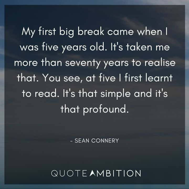 Sean Connery Quote - It's taken me more than seventy years to realise that. You see, at five I first learnt to read. It's that simple and it's that profound.