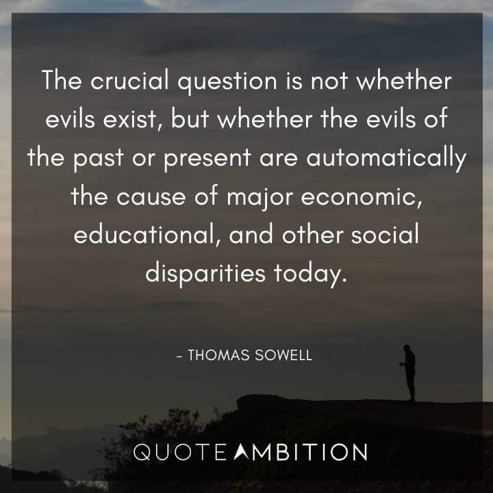 Thomas Sowell Quote - The crucial question is not whether evils exist, but whether the evils of the past or present are automatically the cause of major economic, educational, and other social disparities today.