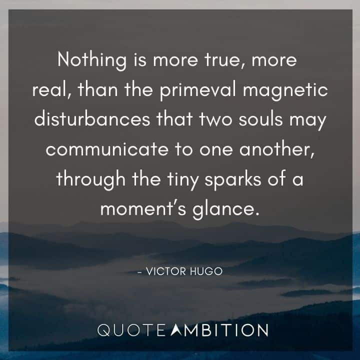 Victor Hugo Quote - Nothing is more true, more real, than the primeval magnetic disturbances that two souls may communicate to one another, through the tiny sparks of a moment's glance.