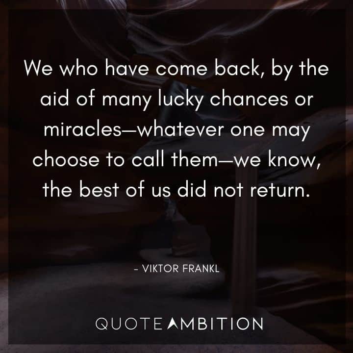 Viktor Frankl Quote - We who have come back, by the aid of many lucky chances or miracles - whatever one may choose to call them - we know, the best of us did not return.