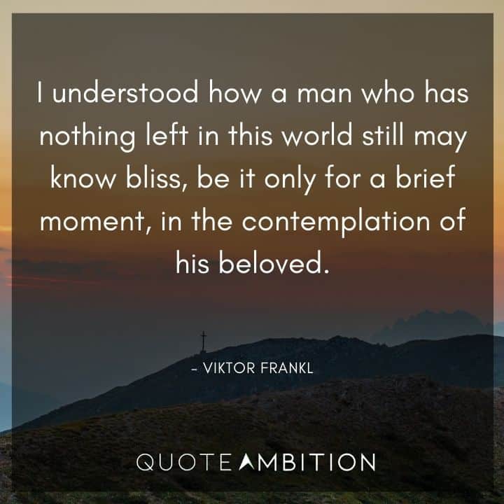 Viktor Frankl Quote - I understood how a man who has nothing left in this world still may know bliss, be it only for a brief moment, in the contemplation of his beloved.