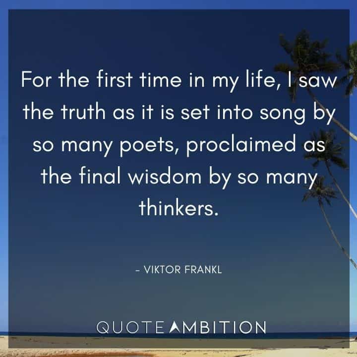 Viktor Frankl Quote - For the first time in my life, I saw the truth as it is set into song by so many poets, proclaimed as the final wisdom by so many thinkers. 