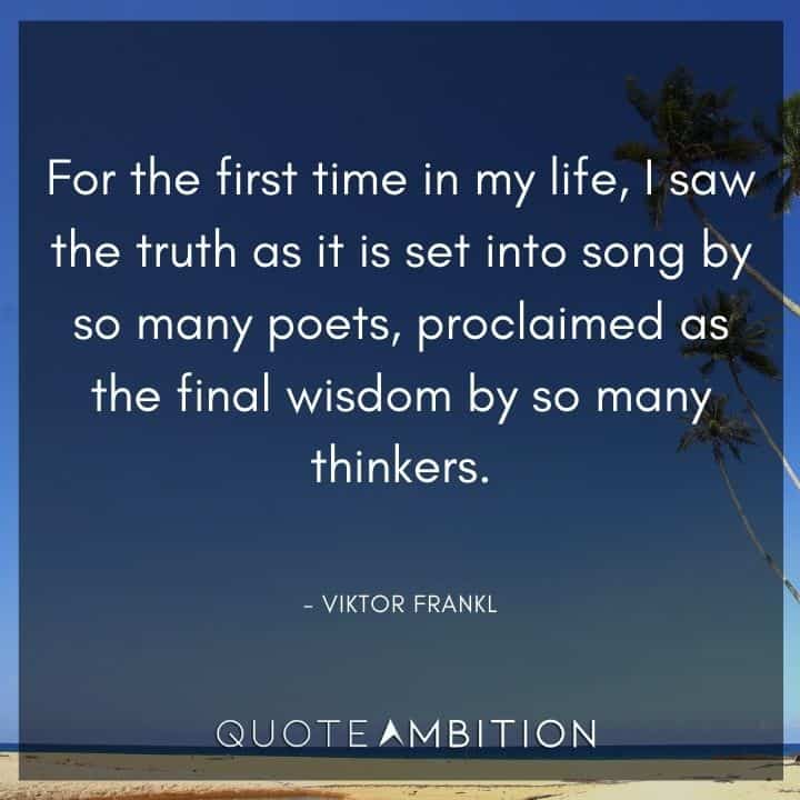 Viktor Frankl Quote - For the first time in my life, I saw the truth as it is set into song by so many poets, proclaimed as the final wisdom by so many thinkers.