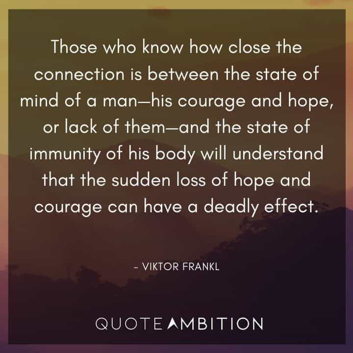 Viktor Frankl Quote - Those who know how close the connection is between the state of mind of a man - his courage and hope, or lack of them - and the state of immunity of his body will understand that the sudden loss of hope and courage can have a deadly effect.