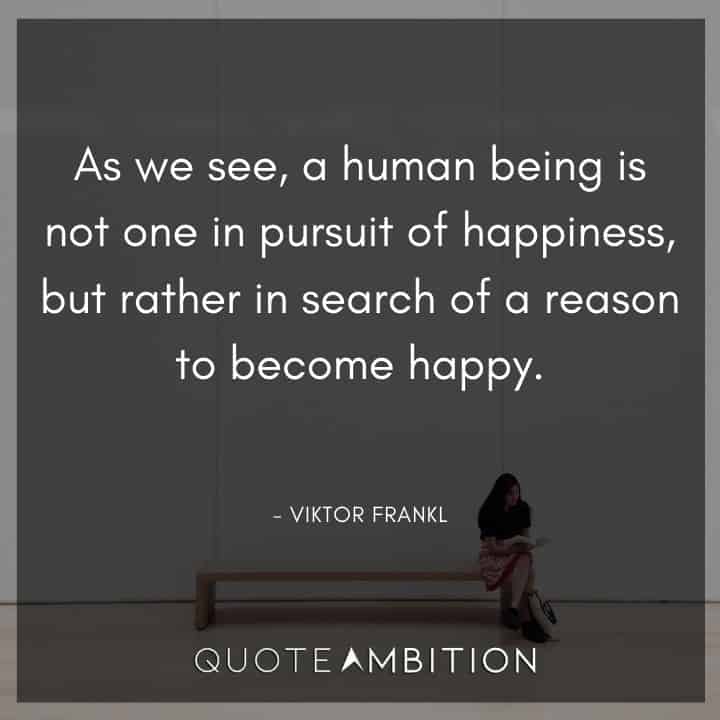 Viktor Frankl Quote - As we see, a human being is not one in pursuit of happiness, but rather in search of a reason to become happy.