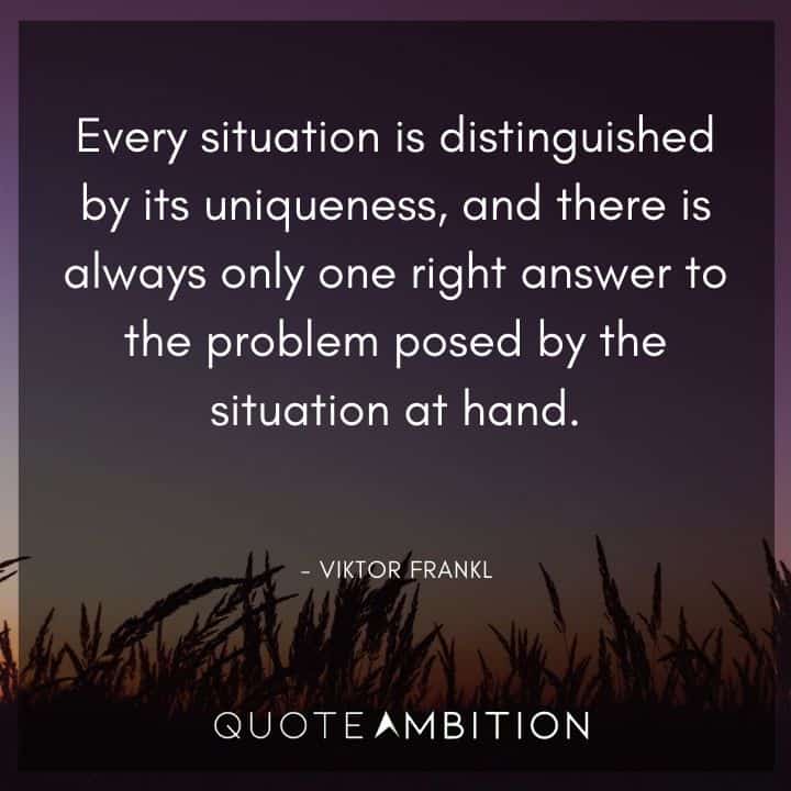 Viktor Frankl Quote - Every situation is distinguished by its uniqueness, and there is always only one right answer to the problem posed by the situation at hand.