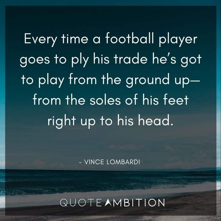 Vince Lombardi Quote - Every time a football player goes to ply his trade he's got to play from the ground up - from the soles of his feet right up to his head.