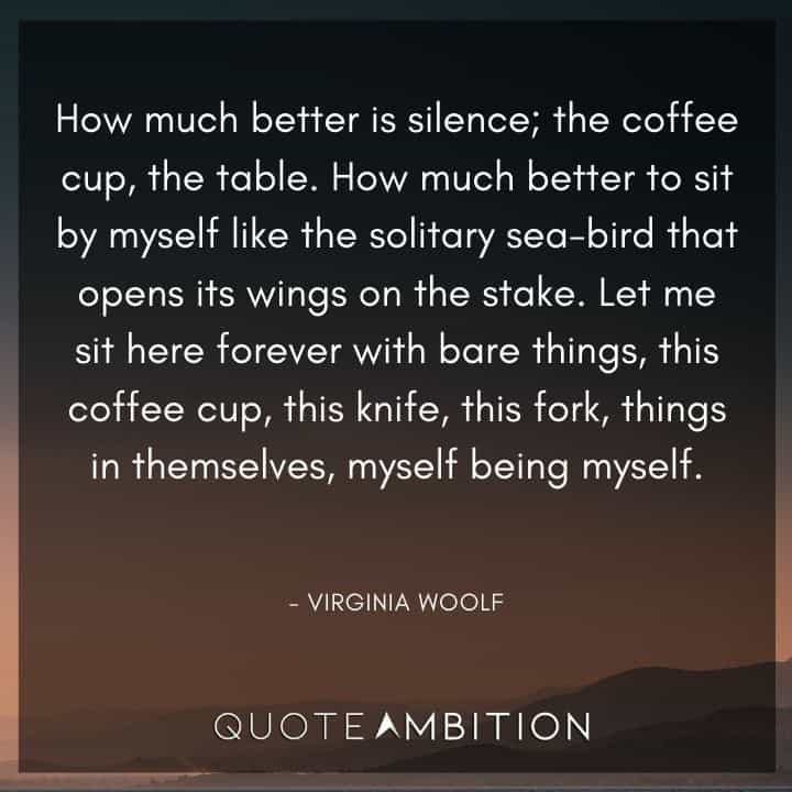 Virginia Woolf Quote - Let me sit here forever with bare things, this coffee cup, this knife, this fork, things in themselves, myself being myself.