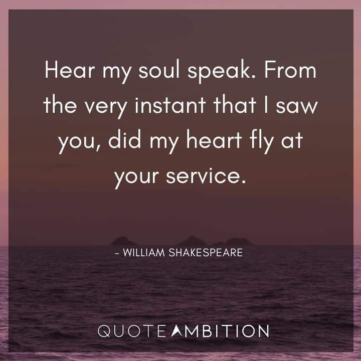 William Shakespeare Quote - Hear my soul speak. From the very instant that I saw you, did my heart fly at your service.