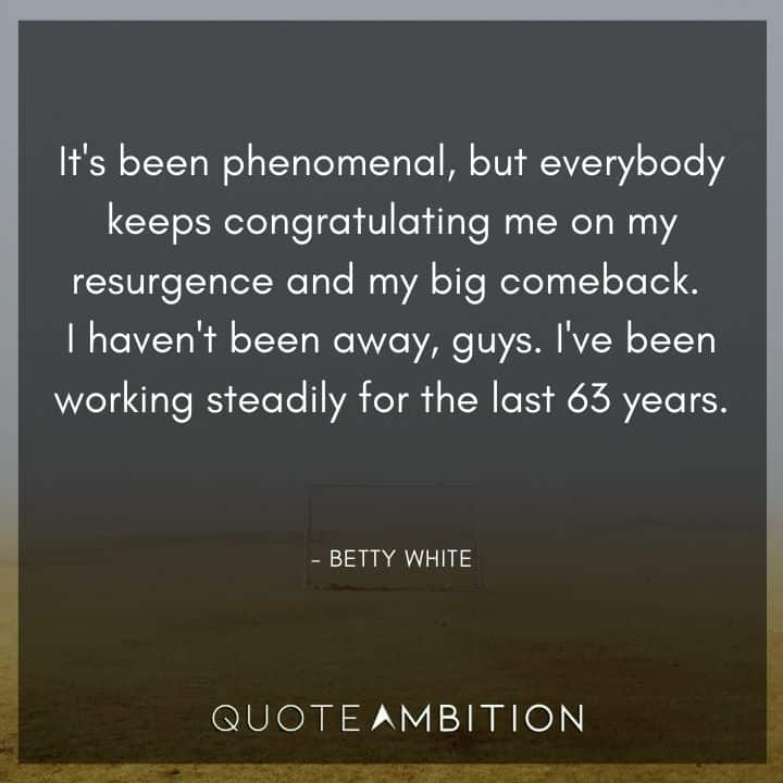 Betty White Quotes - It's been phenomenal, but everybody keeps congratulating me on my resurgence and my big comeback. 