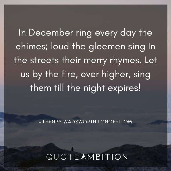 December Quotes - In December ring every day the chimes; loud the gleemen sing in the streets their merry rhymes. Let us by the fire, ever higher, sing them till the night expires!